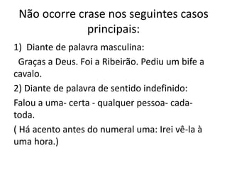 Não ocorre crase nos seguintes casos
principais:
1) Diante de palavra masculina:
Graças a Deus. Foi a Ribeirão. Pediu um bife a
cavalo.
2) Diante de palavra de sentido indefinido:
Falou a uma- certa - qualquer pessoa- cada-
toda.
( Há acento antes do numeral uma: Irei vê-la à
uma hora.)
 