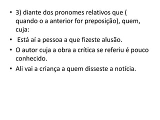 • 3) diante dos pronomes relativos que (
quando o a anterior for preposição), quem,
cuja:
• Está aí a pessoa a que fizeste alusão.
• O autor cuja a obra a crítica se referiu é pouco
conhecido.
• Ali vai a criança a quem disseste a notícia.
 
