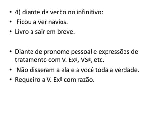 • 4) diante de verbo no infinitivo:
• Ficou a ver navios.
• Livro a sair em breve.
• Diante de pronome pessoal e expressões de
tratamento com V. Exª, VSª, etc.
• Não disseram a ela e a você toda a verdade.
• Requeiro a V. Exª com razão.
 