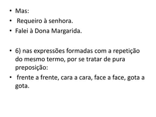 • Mas:
• Requeiro à senhora.
• Falei à Dona Margarida.
• 6) nas expressões formadas com a repetição
do mesmo termo, por se tratar de pura
preposição:
• frente a frente, cara a cara, face a face, gota a
gota.
 