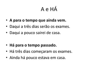 A e HÁ
• A para o tempo que ainda vem.
• Daqui a três dias serão os exames.
• Daqui a pouco sairei de casa.
• Há para o tempo passado.
• Há três dias começaram os exames.
• Ainda há pouco estava em casa.
 