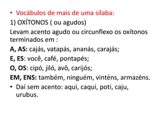 • Vocábulos de mais de uma sílaba:
1) OXÍTONOS ( ou agudos)
Levam acento agudo ou circunflexo os oxítonos
terminados em :
A, AS: cajás, vatapás, ananás, carajás;
E, ES: você, café, pontapés;
O, OS: cipó, jiló, avô, carijós;
EM, ENS: também, ninguém, vinténs, armazéns.
• Daí sem acento: aqui, caqui, poti, caju,
urubus.
 
