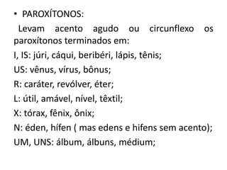 • PAROXÍTONOS:
Levam acento agudo ou circunflexo os
paroxítonos terminados em:
I, IS: júri, cáqui, beribéri, lápis, tênis;
US: vênus, vírus, bônus;
R: caráter, revólver, éter;
L: útil, amável, nível, têxtil;
X: tórax, fênix, ônix;
N: éden, hífen ( mas edens e hifens sem acento);
UM, UNS: álbum, álbuns, médium;
 
