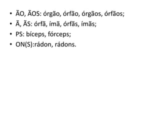 • ÃO, ÃOS: órgão, órfão, órgãos, órfãos;
• Ã, ÃS: órfã, ímã, órfãs, ímãs;
• PS: bíceps, fórceps;
• ON(S):rádon, rádons.
 