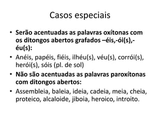 Casos especiais
• Serão acentuadas as palavras oxítonas com
os ditongos abertos grafados –éis,-ói(s),-
éu(s):
• Anéis, papéis, fiéis, ilhéu(s), véu(s), corrói(s),
herói(s), sóis (pl. de sol)
• Não são acentuadas as palavras paroxítonas
com ditongos abertos:
• Assembleia, baleia, ideia, cadeia, meia, cheia,
proteico, alcaloide, jiboia, heroico, introito.
 