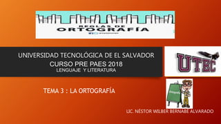 UNIVERSIDAD TECNOLÓGICA DE EL SALVADOR
CURSO PRE PAES 2018
LENGUAJE Y LITERATURA
TEMA 3 : LA ORTOGRAFÍA
LIC. NÉSTOR WILBER BERNABÉ ALVARADO
 