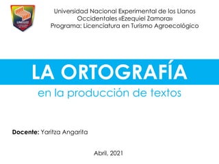 LA ORTOGRAFÍA
en la producción de textos
Docente: Yaritza Angarita
Universidad Nacional Experimental de los Llanos
Occidentales «Ezequiel Zamora»
Programa: Licenciatura en Turismo Agroecológico
Abril, 2021
 