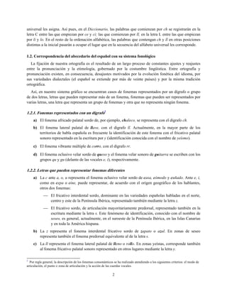 universal les asigna. Así pues, en el Diccionario, las palabras que comienzan por ch se registrarán en la
letra C entre las que empiezan por ce y ci; las que comienzan por ll, en la letra L entre las que empiezan
por li y lo. En el resto de la ordenación alfabética, las palabras que contengan ch y ll en otras posiciones
distintas a la inicial pasarán a ocupar el lugar que en la secuencia del alfabeto universal les corresponde.
1.2. Correspondencia del abecedario del español con su sistema fonológico
La fijación de nuestra ortografía es el resultado de un largo proceso de constantes ajustes y reajustes
entre la pronunciación y la etimología, gobernado por la costumbre lingüística. Entre ortografía y
pronunciación existen, en consecuencia, desajustes motivados por la evolución fonética del idioma, por
sus variedades dialectales (el español se extiende por más de veinte países) y por la misma tradición
ortográfica.
Así, en nuestro sistema gráfico se encuentran casos de fonemas representados por un dígrafo o grupo
de dos letras, letras que pueden representar más de un fonema, fonemas que pueden ser representados por
varias letras, una letra que representa un grupo de fonemas y otra que no representa ningún fonema.
1.2.1. Fonemas representados con un dígrafo2
a) El fonema africado palatal sordo de, por ejemplo, chaleco, se representa con el dígrafo ch.
b) El fonema lateral palatal de llave, con el dígrafo ll. Actualmente, en la mayor parte de los
territorios de habla española es frecuente la identificación de este fonema con el fricativo palatal
sonoro representado en la escritura por y (identificación conocida con el nombre de yeísmo).
c) El fonema vibrante múltiple de corro, con el dígrafo rr.
d) El fonema oclusivo velar sordo de queso y el fonema velar sonoro de guitarra se escriben con los
grupos qu y gu (delante de las vocales e, i), respectivamente.
1.2.2. Letras que pueden representar fonemas diferentes
a) La c ante a, o, u representa el fonema oclusivo velar sordo de casa, cómodo y cuñado. Ante e, i,
como en cepa o cine, puede representar, de acuerdo con el origen geográfico de los hablantes,
otros dos fonemas:
 El fricativo interdental sordo, dominante en las variedades españolas habladas en el norte,
centro y este de la Península Ibérica, representado también mediante la letra z.
 El fricativo sordo, de articulación mayoritariamente predorsal, representado también en la
escritura mediante la letra s. Este fenómeno de identificación, conocido con el nombre de
seseo, es general, actualmente, en el suroeste de la Península Ibérica, en las Islas Canarias
y en toda la América hispana.
b) La z representa el fonema interdental fricativo sordo de zapato o azul. En zonas de seseo
representa también el fonema predorsal equivalente al de la letra s.
c) La ll representa el fonema lateral palatal de lleno o rollo. En zonas yeístas, corresponde también
al fonema fricativo palatal sonoro representado en otros lugares mediante la letra y.
2
Por regla general, la descripción de los fonemas consonánticos se ha realizado atendiendo a los siguientes criterios: el modo de
articulación, el punto o zona de articulación y la acción de las cuerdas vocales.
2
 