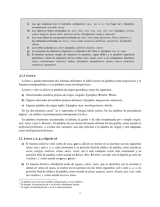c) Las que empiezan por el elemento compositivo vice-, viz- o vi- (‘en lugar de’). Ejemplos:
vicealmirante, vizconde, virrey.
d) Los adjetivos llanos terminados en -avo, -ava, -evo, -eva, -eve, -ivo, -iva. Ejemplos: esclavo,
octava, longevo, nueva, aleve, decisiva, activo. Excepciones: suabo y mancebo5
.
e) Las voces llanas de uso general terminadas en -viro, -vira, como decenviro, Elvira, triunviro, y
las esdrújulas terminadas en -ívoro, -ívora, como carnívora, herbívoro, insectívoro. Excepción:
víbora.
f) Los verbos acabados en -olver. Ejemplos: absolver, disolver, volver.
g) Los presentes de indicativo, imperativo y subjuntivo del verbo ir. Ejemplos: voy, ve, vaya.
h) El pretérito perfecto simple de indicativo (o pretérito, según Bello) y el pretérito imperfecto
(pretérito) y futuro de subjuntivo de los verbos estar, andar, tener y sus compuestos. Ejemplos:
estuvo, estuviéramos, estuviere; anduve, desanduvo, desanduviere; tuviste, retuvo, sostuviera,
contuviese, mantuviere.
2.1.3. Letra w
La letra w puede representar dos fonemas diferentes: el labial sonoro en palabras como wagneriano y el
fonema correspondiente a u en palabras como washingtoniano.
La letra w solo se utiliza en palabras de origen germánico como las siguientes:
a) Determinados nombres propios de origen visigodo. Ejemplos: Wamba, Witiza.
b) Algunos derivados de nombres propios alemanes. Ejemplos: wagneriano, weimarés.
c) Algunas palabras de origen inglés. Ejemplos: watt, washingtoniano, whisky.
En los dos primeros casos6
, la w representa el fonema labial sonoro. En las palabras de procedencia
inglesa7
, en cambio, la pronunciación corresponde a la de u.
En palabras totalmente incorporadas al idioma, la grafía w ha sido reemplazada por v simple: vagón,
vals, vatio; o por b: bismuto. En palabras de uso menos frecuente alternan las dos grafías, como sucede en
wolframio/volframio; o existen dos variantes, una más próxima a la palabra de origen y otra adaptada,
como wellingtonia/velintonia.
2.2. Letras c, k, q, z; dígrafo ch
a) El fonema oclusivo velar sordo de casa, queso, kárate se realiza en la escritura con las siguientes
letras: con c ante a, o, u, ante consonante y en posición final de sílaba y de palabra, como sucede en
carta, colegio, cubierto, clima, actor, vivac; con k ante cualquier vocal, ante consonante y en
posición final de palabra, como sucede en kárate, kilo, Kremlin, anorak; con el dígrafo qu ante las
vocales e, i, como sucede en queso, quitar.
b) El fonema fricativo interdental sordo de zapato, cebra, cielo, que se identifica con el alveolar o
dental en zonas de seseo, se realiza en la escritura con las letras siguientes: con z ante a, o, u, en
posición final de sílaba y de palabra, como sucede en zarpa, zoquete, zueco, diezmo, pez; con c ante
las vocales e, i, como sucede en cero, cima.
5
La palabra mancebo tenía también, antiguamente, un uso adjetivo.
6
En alemán, la articulación de w es fricativa labiodental sonora.
7
En inglés, la articulación de w es de u semiconsonante.
7
 