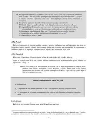 b) La conjunción copulativa y. Ejemplos: Juan y María; cielo y tierra; este y aquel. Esta conjunción
toma la forma e ante una palabra que empiece por el fonema vocálico correspondiente a i (ciencia
e historia; catedrales e iglesias), salvo si esa i forma diptongo (cobre y hierro; estratosfera y
ionosfera).
c) Las palabras que tienen el sonido palatal sonoro ante vocal, y especialmente:
1.º Cuando sigue a los prefijos ad-, dis- y sub-. Ejemplos: adyacente, disyuntivo, subyacer.
2.º Algunas formas de los verbos caer, raer, creer, leer, poseer, proveer, sobreseer, y de los
verbos acabados en -oír y -uir. Ejemplos: cayeran, leyendo, oyó, concluyo, atribuyera.
3.º Las palabras que contienen la sílaba -yec-. Ejemplos: abyecto, proyección, inyectar.
4.º Los plurales de los nombres que terminan en y en singular (rey/reyes)19
.
5.º El gerundio del verbo ir: yendo.
2.5.2. Letra i
La letra i representa el fonema vocálico cerrado y anterior cualquiera que sea la posición que tenga en
la palabra (inicial, medial o final), ya formando sílaba por sí misma, ya acompañada de consonante o
formando parte de un diptongo. Ejemplos: ibero, infame, rico, marroquí, viaje, bien.
2.5.3. Dígrafo ll
El dígrafo ll representa el fonema lateral palatal de valla, calle, allí, caballo, Illescas.
Sobre la identificación de ll con y como fonema consonántico en la pronunciación yeísta, véanse los
apartados 1.2.1b y 2.5.
OBSERVACIÓN HISTÓRICA. Antiguamente se escribían con ll, según su procedencia griega o latina,
palabras como Sibilla, Hellesponto, Gallia, Marcello y Póllux, dando lugar a que algunos
pronunciaran estas palabras con el sonido lateral palatal de llave y a que aún hoy algunos digan o
lean de esa manera Caracalla.
Notas orientadoras sobre el uso del dígrafo ll
Se escriben con ll:
a) Las palabras de uso general terminadas en -illa e -illo. Ejemplos: mesilla, cigarrillo, costilla.
b) La mayor parte de los verbos terminados en -illar, -ullar y -ullir. Ejemplos: abarquillar, apabullar,
bullir.
2.6. Letra m
La letra m representa el fonema nasal labial de maleta o ambiguo.
19
Aunque en palabras de reciente introducción se tiende a formar el plural cambiando la y en i y añadiendo una s. Ejemplos:
jersey/jerséis, samuray/samuráis. Hay casos de vacilación como el de noray, que admite los dos plurales: noráis o norayes.
14
 