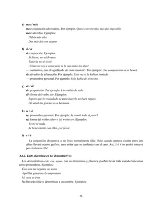 e) mas / más
mas: conjunción adversativa. Por ejemplo: Quiso convencerlo, mas fue imposible.
más: adverbio. Ejemplos:
Habla más alto.
Dos más dos son cuatro.
f) si / sí
si: conjunción. Ejemplos:
Si llueve, no saldremos.
Todavía no sé si iré.
¡Cómo no voy a conocerlo, si lo veo todos los días!
—: sustantivo, con el significado de ‘nota musical’. Por ejemplo: Una composición en si bemol.
sí: adverbio de afirmación. Por ejemplo: Esta vez sí la habían invitado.
—: pronombre personal. Por ejemplo: Solo habla de sí mismo.
g) de / dé
de: preposición. Por ejemplo: Un vestido de seda.
dé: forma del verbo dar. Ejemplos:
Espero que lo recaudado dé para hacerle un buen regalo.
Dé usted las gracias a su hermana.
h) se / sé
se: pronombre personal. Por ejemplo: Se comió todo el pastel.
sé: forma del verbo saber o del verbo ser. Ejemplos:
Yo no sé nada.
Sé benevolente con ellos, por favor.
i) o / ó
La conjunción disyuntiva o no lleva normalmente tilde. Solo cuando aparece escrita entre dos
cifras llevará acento gráfico, para evitar que se confunda con el cero. Así, 3 ó 4 no podrá tomarse
por el número 304.
4.6.2. Tilde diacrítica en los demostrativos
Los demostrativos este, ese, aquel, con sus femeninos y plurales, pueden llevar tilde cuando funcionan
como pronombres. Ejemplos:
Ésos son tus regalos, no éstos.
Aquéllas ganaron el campeonato.
Mi casa es ésta.
No llevarán tilde si determinan a un nombre. Ejemplos:
28
 