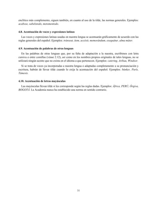 enclítico más complemento, siguen también, en cuanto al uso de la tilde, las normas generales. Ejemplos:
acabose, sabelotodo, metomentodo.
4.8. Acentuación de voces y expresiones latinas
Las voces y expresiones latinas usadas en nuestra lengua se acentuarán gráficamente de acuerdo con las
reglas generales del español. Ejemplos: tránseat, ítem, accésit, memorándum, exequátur, alma máter.
4.9. Acentuación de palabras de otras lenguas
En las palabras de otras lenguas que, por su falta de adaptación a la nuestra, escribimos con letra
cursiva o entre comillas (véase 2.12), así como en los nombres propios originales de tales lenguas, no se
utilizará ningún acento que no exista en el idioma a que pertenecen. Ejemplos: catering, Aribau, Windsor.
Si se trata de voces ya incorporadas a nuestra lengua o adaptadas completamente a su pronunciación y
escritura, habrán de llevar tilde cuando lo exija la acentuación del español. Ejemplos: búnker, París,
Támesis.
4.10. Acentuación de letras mayúsculas
Las mayúsculas llevan tilde si les corresponde según las reglas dadas. Ejemplos: África, PERÚ, Órgiva,
BOGOTÁ. La Academia nunca ha establecido una norma en sentido contrario.
31
 