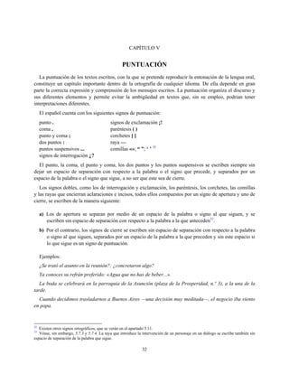 CAPÍTULO V
PUNTUACIÓN
La puntuación de los textos escritos, con la que se pretende reproducir la entonación de la lengua oral,
constituye un capítulo importante dentro de la ortografía de cualquier idioma. De ella depende en gran
parte la correcta expresión y comprensión de los mensajes escritos. La puntuación organiza el discurso y
sus diferentes elementos y permite evitar la ambigüedad en textos que, sin su empleo, podrían tener
interpretaciones diferentes.
El español cuenta con los siguientes signos de puntuación:
punto . signos de exclamación ¡!
coma , paréntesis ( )
punto y coma ; corchetes [ ]
dos puntos : raya —
puntos suspensivos ... comillas «»; “ ”; ‘ ’ 32
signos de interrogación ¿?
El punto, la coma, el punto y coma, los dos puntos y los puntos suspensivos se escriben siempre sin
dejar un espacio de separación con respecto a la palabra o el signo que precede, y separados por un
espacio de la palabra o el signo que sigue, a no ser que este sea de cierre.
Los signos dobles, como los de interrogación y exclamación, los paréntesis, los corchetes, las comillas
y las rayas que encierran aclaraciones e incisos, todos ellos compuestos por un signo de apertura y uno de
cierre, se escriben de la manera siguiente:
a) Los de apertura se separan por medio de un espacio de la palabra o signo al que siguen, y se
escriben sin espacio de separación con respecto a la palabra a la que anteceden33
.
b) Por el contrario, los signos de cierre se escriben sin espacio de separación con respecto a la palabra
o signo al que siguen, separados por un espacio de la palabra a la que preceden y sin este espacio si
lo que sigue es un signo de puntuación.
Ejemplos:
¿Se trató el asunto en la reunión?; ¿concretaron algo?
Ya conoces su refrán preferido: «Agua que no has de beber...».
La boda se celebrará en la parroquia de la Asunción (plaza de la Prosperidad, n.º 3), a la una de la
tarde.
Cuando decidimos trasladarnos a Buenos Aires —una decisión muy meditada—, el negocio iba viento
en popa.
32
Existen otros signos ortográficos, que se verán en el apartado 5.11.
33
Véase, sin embargo, 5.7.3 y 5.7.4. La raya que introduce la intervención de un personaje en un diálogo se escribe también sin
espacio de separación de la palabra que sigue.
32
 
