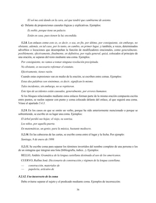 El sol me está dando en la cara, así que tendré que cambiarme de asiento.
c) Delante de proposiciones causales lógicas y explicativas. Ejemplos:
Es noble, porque tiene un palacio.
Están en casa, pues tienen la luz encendida.
5.2.8. Los enlaces como esto es, es decir, o sea, en fin, por último, por consiguiente, sin embargo, no
obstante, además, en tal caso, por lo tanto, en cambio, en primer lugar, y también, a veces, determinados
adverbios o locuciones que desempeñan la función de modificadores oracionales, como generalmente,
posiblemente, efectivamente, finalmente, en definitiva, por regla general, quizá, colocados al principio de
una oración, se separan del resto mediante una coma. Ejemplos:
Por consiguiente, no vamos a tomar ninguna resolución precipitada.
No obstante, es necesario reformar el estatuto.
Efectivamente, tienes razón.
Cuando estas expresiones van en medio de la oración, se escriben entre comas. Ejemplos:
Estas dos palabras son sinónimas, es decir, significan lo mismo.
Tales incidentes, sin embargo, no se repitieron.
Este tipo de accidentes están causados, generalmente, por errores humanos.
Si los bloques relacionados mediante estos enlaces forman parte de la misma oración compuesta escrita
entre puntos, se suelen separar con punto y coma colocado delante del enlace, al que seguirá una coma.
Véase el apartado 5.4.3.
5.2.9. En los casos en que se omite un verbo, porque ha sido anteriormente mencionado o porque se
sobrentiende, se escribe en su lugar una coma. Ejemplos:
El árbol perdió sus hojas; el viejo, su sonrisa.
Los niños, por aquella puerta.
En matemáticas, un genio; para la música, bastante mediocre.
5.2.10. En las cabeceras de las cartas, se escribe coma entre el lugar y la fecha. Por ejemplo:
Santiago, 8 de enero de 1999
5.2.11. Se escribe coma para separar los términos invertidos del nombre completo de una persona o los
de un sintagma que integran una lista (bibliografía, índice...). Ejemplos:
BELLO, Andrés: Gramática de la lengua castellana destinada al uso de los americanos.
CUERVO, Rufino José: Diccionario de construcción y régimen de la lengua castellana.
— construcción, materiales de
— papelería, artículos de
5.2.12. Uso incorrecto de la coma
Debe evitarse separar el sujeto y el predicado mediante coma. Ejemplos de incorrección:
36
 