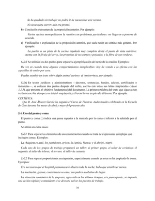 Se ha quedado sin trabajo: no podrá ir de vacaciones este verano.
No necesitaba correr: aún era pronto.
b) Conclusión o resumen de la proposición anterior. Por ejemplo:
Varios vecinos monopolizaron la reunión con problemas particulares: no llegaron a ponerse de
acuerdo.
c) Verificación o explicación de la proposición anterior, que suele tener un sentido más general. Por
ejemplo:
La paella es un plato de la cocina española muy completo desde el punto de vista nutritivo:
cuenta con la fécula del arroz, las proteínas de sus carnes y pescados, y la fibra de sus verduras.
5.3.5. Se utilizan los dos puntos para separar la ejemplificación del resto de la oración. Ejemplos:
De vez en cuando tiene algunos comportamientos inexplicables: hoy ha venido a la oficina con las
zapatillas de andar por casa.
Puedes escribir un texto sobre algún animal curioso: el ornitorrinco, por ejemplo.
5.3.6. En textos jurídicos y administrativos —decretos, sentencias, bandos, edictos, certificados o
instancias—, se colocan dos puntos después del verbo, escrito con todas sus letras mayúsculas (véase
3.2.5), que presenta el objetivo fundamental del documento. La primera palabra del texto que sigue a este
verbo se escribe siempre con inicial mayúscula y el texto forma un párrafo diferente. Por ejemplo:
CERTIFICA:
Que D. José Álvarez García ha seguido el Curso de Técnicas Audiovisuales celebrado en la Escuela
de Cine durante los meses de abril y mayo del presente año.
5.4. Uso del punto y coma
El punto y coma (;) indica una pausa superior a la marcada por la coma e inferior a la señalada por el
punto.
Se utiliza en estos casos:
5.4.1. Para separar los elementos de una enumeración cuando se trata de expresiones complejas que
incluyen comas. Ejemplos:
La chaqueta es azul; los pantalones, grises; la camisa, blanca; y el abrigo, negro.
Cada uno de los grupos de trabajo preparará un taller: el primer grupo, el taller de cerámica; el
segundo, el taller de telares; el tercero, el taller de cestería.
5.4.2. Para separar proposiciones yuxtapuestas, especialmente cuando en estas se ha empleado la coma.
Ejemplos:
Era necesario que el hospital permaneciese abierto toda la noche; hubo que establecer turnos.
La muchacha, gozosa, corría hacia su casa; sus padres acababan de llegar.
La situación económica de la empresa, agravada en los últimos tiempos, era preocupante; se imponía
una acción rápida y contundente si se deseaba salvar los puestos de trabajo.
38
 