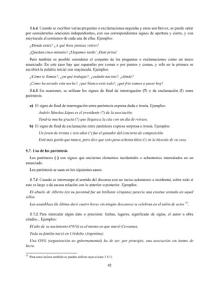 5.6.4. Cuando se escriben varias preguntas o exclamaciones seguidas y estas son breves, se puede optar
por considerarlas oraciones independientes, con sus correspondientes signos de apertura y cierre, y con
mayúscula al comienzo de cada una de ellas. Ejemplos:
¿Dónde estás? ¿A qué hora piensas volver?
¡Quedan cinco minutos! ¡Llegamos tarde! ¡Date prisa!
Pero también es posible considerar el conjunto de las preguntas o exclamaciones como un único
enunciado. En este caso hay que separarlas por comas o por puntos y comas, y solo en la primera se
escribirá la palabra inicial con mayúscula. Ejemplos:
¿Cómo te llamas?, ¿en qué trabajas?, ¿cuándo naciste?, ¿dónde?
¡Cómo ha nevado esta noche!; ¡qué blanco está todo!; ¡qué frío vamos a pasar hoy!
5.6.5. En ocasiones, se utilizan los signos de final de interrogación (?) o de exclamación (!) entre
paréntesis.
a) El signo de final de interrogación entre paréntesis expresa duda o ironía. Ejemplos:
Andrés Sánchez López es el presidente (?) de la asociación.
Tendría mucha gracia (?) que llegara a la cita con un día de retraso.
b) El signo de final de exclamación entre paréntesis expresa sorpresa o ironía. Ejemplos:
Un joven de treinta y seis años (!) fue el ganador del concurso de composición.
Está más gordo que nunca, pero dice que solo pesa ochenta kilos (!) en la báscula de su casa.
5.7. Uso de los paréntesis
Los paréntesis ( ) son signos que encierran elementos incidentales o aclaratorios intercalados en un
enunciado.
Los paréntesis se usan en los siguientes casos:
5.7.1. Cuando se interrumpe el sentido del discurso con un inciso aclaratorio o incidental, sobre todo si
este es largo o de escasa relación con lo anterior o posterior. Ejemplos:
El abuelo de Alberto (en su juventud fue un brillante cirujano) parecía una estatua sentado en aquel
sillón.
Las asambleas (la última duró cuatro horas sin ningún descanso) se celebran en el salón de actos 39
.
5.7.2. Para intercalar algún dato o precisión: fechas, lugares, significado de siglas, el autor u obra
citados... Ejemplos:
El año de su nacimiento (1616) es el mismo en que murió Cervantes.
Toda su familia nació en Córdoba (Argentina).
Una ONG (organización no gubernamental) ha de ser, por principio, una asociación sin ánimo de
lucro.
39
Para estos incisos también se pueden utilizar rayas (véase 5.9.1).
42
 
