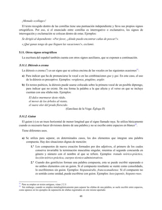 ¡Menudo «collage»!
El texto recogido dentro de las comillas tiene una puntuación independiente y lleva sus propios signos
ortográficos. Por eso, si el enunciado entre comillas es interrogativo o exclamativo, los signos de
interrogación y exclamación se colocan dentro de estas. Ejemplos:
Se dirigió al dependiente: «Por favor, ¿dónde puedo encontrar cañas de pescar?».
«¡Qué ganas tengo de que lleguen las vacaciones!», exclamó.
5.11. Otros signos ortográficos
La escritura del español también cuenta con otros signos auxiliares, que se exponen a continuación.
5.11.1. Diéresis o crema
La diéresis o crema (¨) es un signo que se coloca encima de las vocales en las siguientes ocasiones51
:
a) Para indicar que ha de pronunciarse la vocal u en las combinaciones gue y gui. En este caso, el uso
de la diéresis es preceptivo. Ejemplos: vergüenza, pingüino, argüir.
b) En textos poéticos, la diéresis puede usarse colocada sobre la primera vocal de un posible diptongo,
para indicar que no existe. De esa forma la palabra a la que afecta y el verso en que se incluye
cuentan con una sílaba más. Ejemplos:
El dulce murmurar deste rüido,
el mover de los árboles al viento,
el suave olor del prado florecido.
(Garcilaso de la Vega: Égloga II)
5.11.2. Guion
El guion (-) es un trazo horizontal de menor longitud que el signo llamado raya. Se utiliza básicamente
cuando es necesario hacer divisiones dentro de una palabra y no se escribe entre espacios en blanco52
.
Tiene diferentes usos.
a) Se utiliza para separar, en determinados casos, los dos elementos que integran una palabra
compuesta. Hay dos situaciones dignas de mención:
1.º Los compuestos de nueva creación formados por dos adjetivos, el primero de los cuales
conserva invariable la terminación masculina singular, mientras el segundo concuerda en
género y número con el nombre al que se refiere. Ejemplos: tratado teórico-práctico,
lección teórico-práctica, cuerpos técnico-administrativos.
2.º Cuando dos gentilicios forman una palabra compuesta, esta se puede escribir separando o
no ambos elementos con un guion. Si el compuesto resultante se siente como consolidado,
lo escribiremos sin guion. Ejemplos: hispanoárabe, francocanadiense. Si el compuesto no
es sentido como unidad, puede escribirse con guion. Ejemplos: luso-japonés, hispano-ruso.
51
Para su empleo en textos antiguos, véase 2.2.3.
52
Sin embargo, cuando se emplea metalingüísticamente para separar las sílabas de una palabra, se suele escribir entre espacios,
como aparece en los ejemplos de separación de sílabas registrados en este mismo apartado.
48
 