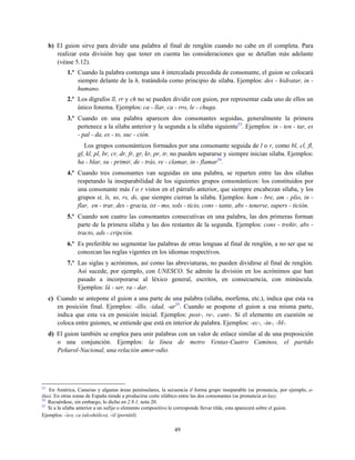 b) El guion sirve para dividir una palabra al final de renglón cuando no cabe en él completa. Para
realizar esta división hay que tener en cuenta las consideraciones que se detallan más adelante
(véase 5.12).
1.º Cuando la palabra contenga una h intercalada precedida de consonante, el guion se colocará
siempre delante de la h, tratándola como principio de sílaba. Ejemplos: des - hidratar, in -
humano.
2.º Los dígrafos ll, rr y ch no se pueden dividir con guion, por representar cada uno de ellos un
único fonema. Ejemplos: ca - llar, ca - rro, le - chuga.
3.º Cuando en una palabra aparecen dos consonantes seguidas, generalmente la primera
pertenece a la sílaba anterior y la segunda a la sílaba siguiente53
. Ejemplos: in - ten - tar, es
- pal - da, es - to, suc - ción.
Los grupos consonánticos formados por una consonante seguida de l o r, como bl, cl, fl,
gl, kl, pl, br, cr, dr, fr, gr, kr, pr, tr, no pueden separarse y siempre inician sílaba. Ejemplos:
ha - blar, su - primir, de - trás, re - clamar, in - flamar54
.
4.º Cuando tres consonantes van seguidas en una palabra, se reparten entre las dos sílabas
respetando la inseparabilidad de los siguientes grupos consonánticos: los constituidos por
una consonante más l o r vistos en el párrafo anterior, que siempre encabezan sílaba, y los
grupos st, ls, ns, rs, ds, que siempre cierran la sílaba. Ejemplos: ham - bre, am - plio, in -
flar, en - trar, des - gracia, ist - mo, sols - ticio, cons - tante, abs - tenerse, supers - tición.
5.º Cuando son cuatro las consonantes consecutivas en una palabra, las dos primeras forman
parte de la primera sílaba y las dos restantes de la segunda. Ejemplos: cons - treñir, abs -
tracto, ads - cripción.
6.º Es preferible no segmentar las palabras de otras lenguas al final de renglón, a no ser que se
conozcan las reglas vigentes en los idiomas respectivos.
7.º Las siglas y acrónimos, así como las abreviaturas, no pueden dividirse al final de renglón.
Así sucede, por ejemplo, con UNESCO. Se admite la división en los acrónimos que han
pasado a incorporarse al léxico general, escritos, en consecuencia, con minúscula.
Ejemplos: lá - ser, ra - dar.
c) Cuando se antepone el guion a una parte de una palabra (sílaba, morfema, etc.), indica que esta va
en posición final. Ejemplos: -illo, -idad, -ar55
. Cuando se pospone el guion a esa misma parte,
indica que esta va en posición inicial. Ejemplos: post-, re-, cant-. Si el elemento en cuestión se
coloca entre guiones, se entiende que está en interior de palabra. Ejemplos: -ec-, -in-, -bl-.
d) El guion también se emplea para unir palabras con un valor de enlace similar al de una preposición
o una conjunción. Ejemplos: la línea de metro Ventas-Cuatro Caminos, el partido
Peñarol-Nacional, una relación amor-odio.
53
En América, Canarias y algunas áreas peninsulares, la secuencia tl forma grupo inseparable (se pronuncia, por ejemplo, a-
tlas). En otras zonas de España tiende a producirse corte silábico entre las dos consonantes (se pronuncia at-las).
54
Recuérdese, sin embargo, lo dicho en 2.9.1, nota 20.
55
Si a la sílaba anterior a un sufijo o elemento compositivo le corresponde llevar tilde, esta aparecerá sobre el guion.
Ejemplos: ‒́ico, ca (alcohólico), ‒́il (portátil).
49
 
