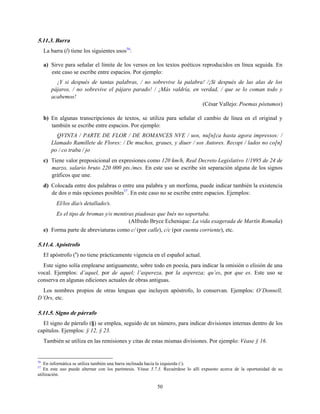 5.11.3. Barra
La barra (/) tiene los siguientes usos56
:
a) Sirve para señalar el límite de los versos en los textos poéticos reproducidos en línea seguida. En
este caso se escribe entre espacios. Por ejemplo:
¡Y si después de tantas palabras, / no sobrevive la palabra! /¡Si después de las alas de los
pájaros, / no sobrevive el pájaro parado! / ¡Más valdría, en verdad, / que se lo coman todo y
acabemos!
(César Vallejo: Poemas póstumos)
b) En algunas transcripciones de textos, se utiliza para señalar el cambio de línea en el original y
también se escribe entre espacios. Por ejemplo:
QVINTA / PARTE DE FLOR / DE ROMANCES NVE / uos, nu[n]ca hasta agora impressos: /
Llamado Ramillete de Flores: / De muchos, graues, y diuer / sos Autores. Recopi / lados no co[n]
po / co traba / jo
c) Tiene valor preposicional en expresiones como 120 km/h, Real Decreto Legislativo 1/1995 de 24 de
marzo, salario bruto 220 000 pts./mes. En este uso se escribe sin separación alguna de los signos
gráficos que une.
d) Colocada entre dos palabras o entre una palabra y un morfema, puede indicar también la existencia
de dos o más opciones posibles57
. En este caso no se escribe entre espacios. Ejemplos:
El/los día/s detallado/s.
Es el tipo de bromas y/o mentiras piadosas que Inés no soportaba.
(Alfredo Bryce Echenique: La vida exagerada de Martín Romaña)
e) Forma parte de abreviaturas como c/ (por calle), c/c (por cuenta corriente), etc.
5.11.4. Apóstrofo
El apóstrofo (’) no tiene prácticamente vigencia en el español actual.
Este signo solía emplearse antiguamente, sobre todo en poesía, para indicar la omisión o elisión de una
vocal. Ejemplos: d’aquel, por de aquel; l’aspereza, por la aspereza; qu’es, por que es. Este uso se
conserva en algunas ediciones actuales de obras antiguas.
Los nombres propios de otras lenguas que incluyen apóstrofo, lo conservan. Ejemplos: O’Donnell,
D’Ors, etc.
5.11.5. Signo de párrafo
El signo de párrafo (§) se emplea, seguido de un número, para indicar divisiones internas dentro de los
capítulos. Ejemplos: § 12, § 23.
También se utiliza en las remisiones y citas de estas mismas divisiones. Por ejemplo: Véase § 16.
56
En informática se utiliza también una barra inclinada hacia la izquierda ().
57
En este uso puede alternar con los paréntesis. Véase 5.7.3. Recuérdese lo allí expuesto acerca de la oportunidad de su
utilización.
50
 