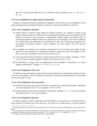 línea. Si la vocal está precedida de una h, se invalida la norma. Ejemplos: amis - ta - des, he - re -
de - ros.
5.13. Usos no lingüísticos de algunos signos de puntuación
Aunque no constituyen materia estrictamente ortográfica, existen ciertos usos no lingüísticos de los
signos de puntuación, generalmente referidos a notaciones o expresiones científicas y técnicas58
.
5.13.1. Usos no lingüísticos del punto
a) Aunque todavía es práctica común separar los millares, millones, etc., mediante un punto (o una
coma en algunos lugares de América), la norma internacional establece que se prescinda de él. Para
facilitar la lectura de estas expresiones, especialmente cuando constan de muchas cifras, se
recomienda separarlas mediante espacios por grupos de tres. Por ejemplo: 4 829 430. Sin embargo,
no se utiliza nunca esta separación en la expresión de los años, en la numeración de páginas ni en
los números de artículos, decretos o leyes. Ejemplos: año 1942, página 1162, Real Decreto
1099/1986.
b) Es aceptable, de acuerdo con la normativa internacional, el uso del punto para separar la parte
entera de la parte decimal en las expresiones numéricas escritas con cifras. Por ejemplo: 3.1416.
Pero en este caso es preferible el uso de la coma (véase 5.13.2).
c) En la expresión numérica del tiempo, el punto separa las horas de los minutos. Ejemplos: 15.30 h,
12.00 h. En este uso pueden emplearse también los dos puntos (véase 5.13.3a).
d) En Matemáticas, el punto indica la multiplicación de dos cantidades o expresiones, y se coloca
siempre a media altura59
. Ejemplo: 5 · 4 = 20; 2 · (x + y) = 30.
5.13.2. Usos no lingüísticos de la coma
Se utiliza la coma para separar la parte entera de la parte decimal en las expresiones numéricas escritas
con cifras. Por ejemplo: 3,1416. No obstante, la normativa internacional acepta también el uso del punto
en este caso (véase 5.13.1b).
5.13.3. Usos no lingüísticos de los dos puntos
a) Se utilizan dos puntos para separar las horas de los minutos en la expresión del tiempo60
, alternando
con el uso del punto (véase 5.13.1c). Ejemplos: 15:30 h, 12:00 h.
b) También indican una división en expresiones matemáticas. Ejemplo: 8 : 2 = 4. En este uso alternan
con la barra (véase 5.13.5) y con el símbolo ÷.
5.13.4. Usos no lingüísticos del guion
Se utiliza el guion con valor de enlace para unir dos números, sean consecutivos o no. De esta forma se
hace referencia al intervalo que existe entre uno y otro. Este uso es válido tanto en el caso de números
58
Este apartado sigue los usos del SI (Sistema Internacional de Unidades), reconocido oficialmente por la mayor parte de los
países.
59
Este uso alterna con el símbolo tradicional en forma de aspa. En la notación matemática se prescinde muchas veces de signos
para indicar el producto de dos expresiones. Por ejemplo: E = mc2
equivale a E = m · c2
(y también a E = m × c2
).
60
Tal empleo se ha extendido por su generalización en los relojes digitales.
52
 
