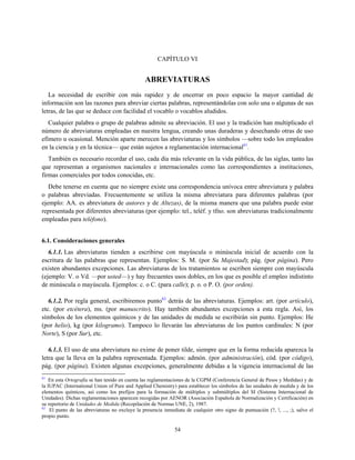 CAPÍTULO VI
ABREVIATURAS
La necesidad de escribir con más rapidez y de encerrar en poco espacio la mayor cantidad de
información son las razones para abreviar ciertas palabras, representándolas con solo una o algunas de sus
letras, de las que se deduce con facilidad el vocablo o vocablos aludidos.
Cualquier palabra o grupo de palabras admite su abreviación. El uso y la tradición han multiplicado el
número de abreviaturas empleadas en nuestra lengua, creando unas duraderas y desechando otras de uso
efímero u ocasional. Mención aparte merecen las abreviaturas y los símbolos —sobre todo los empleados
en la ciencia y en la técnica— que están sujetos a reglamentación internacional61
.
También es necesario recordar el uso, cada día más relevante en la vida pública, de las siglas, tanto las
que representan a organismos nacionales e internacionales como las correspondientes a instituciones,
firmas comerciales por todos conocidas, etc.
Debe tenerse en cuenta que no siempre existe una correspondencia unívoca entre abreviatura y palabra
o palabras abreviadas. Frecuentemente se utiliza la misma abreviatura para diferentes palabras (por
ejemplo: AA. es abreviatura de autores y de Altezas), de la misma manera que una palabra puede estar
representada por diferentes abreviaturas (por ejemplo: tel., teléf. y tfno. son abreviaturas tradicionalmente
empleadas para teléfono).
6.1. Consideraciones generales
6.1.1. Las abreviaturas tienden a escribirse con mayúscula o minúscula inicial de acuerdo con la
escritura de las palabras que representan. Ejemplos: S. M. (por Su Majestad); pág. (por página). Pero
existen abundantes excepciones. Las abreviaturas de los tratamientos se escriben siempre con mayúscula
(ejemplo: V. o Vd. —por usted—) y hay frecuentes usos dobles, en los que es posible el empleo indistinto
de minúscula o mayúscula. Ejemplos: c. o C. (para calle); p. o. o P. O. (por orden).
6.1.2. Por regla general, escribiremos punto62
detrás de las abreviaturas. Ejemplos: art. (por artículo),
etc. (por etcétera), ms. (por manuscrito). Hay también abundantes excepciones a esta regla. Así, los
símbolos de los elementos químicos y de las unidades de medida se escribirán sin punto. Ejemplos: He
(por helio), kg (por kilogramo). Tampoco lo llevarán las abreviaturas de los puntos cardinales: N (por
Norte), S (por Sur), etc.
6.1.3. El uso de una abreviatura no exime de poner tilde, siempre que en la forma reducida aparezca la
letra que la lleva en la palabra representada. Ejemplos: admón. (por administración), cód. (por código),
pág. (por página). Existen algunas excepciones, generalmente debidas a la vigencia internacional de las
61
En esta Ortografía se han tenido en cuenta las reglamentaciones de la CGPM (Conferencia General de Pesos y Medidas) y de
la IUPAC (International Union of Pure and Applied Chemistry) para establecer los símbolos de las unidades de medida y de los
elementos químicos, así como los prefijos para la formación de múltiplos y submúltiplos del SI (Sistema Internacional de
Unidades). Dichas reglamentaciones aparecen recogidas por AENOR (Asociación Española de Normalización y Certificación) en
su repertorio de Unidades de Medida (Recopilación de Normas UNE, 2), 1987.
62
El punto de las abreviaturas no excluye la presencia inmediata de cualquier otro signo de puntuación (?, !, ..., ;), salvo el
propio punto.
54
 