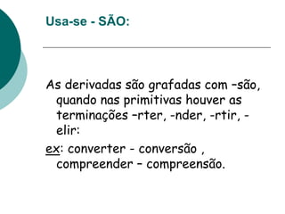 Usa-se - SÃO:
As derivadas são grafadas com –são,
quando nas primitivas houver as
terminações –rter, -nder, -rtir, -
elir:
ex: converter - conversão ,
compreender – compreensão.
 