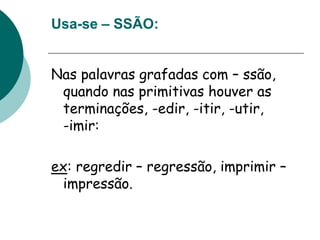 Usa-se – SSÃO:
Nas palavras grafadas com – ssão,
quando nas primitivas houver as
terminações, -edir, -itir, -utir,
-imir:
ex: regredir – regressão, imprimir –
impressão.
 