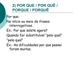 2) POR QUE / POR QUÊ /
PORQUE / PORQUÊ
Por que:
No início ou meio de frases
interrogativas.
Ex.: Por que saíste agora?
Quando for substituível “pelo qual”
“pela qual”
Ex.: As dificuldades por que passei
foram muitas.
 