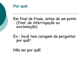 Por quê:
Em final de frase, antes de um ponto
(final, de interrogação ou
exclamação)
Ex.: Você tem coragem de perguntar
por quê?
Não sei por quê!
 