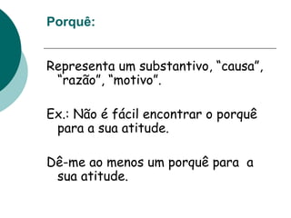 Porquê:
Representa um substantivo, “causa”,
“razão”, “motivo”.
Ex.: Não é fácil encontrar o porquê
para a sua atitude.
Dê-me ao menos um porquê para a
sua atitude.
 