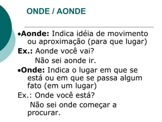 ONDE / AONDE
Aonde: Indica idéia de movimento
ou aproximação (para que lugar)
Ex.: Aonde você vai?
Não sei aonde ir.
Onde: Indica o lugar em que se
está ou em que se passa algum
fato (em um lugar)
Ex.: Onde você está?
Não sei onde começar a
procurar.
 