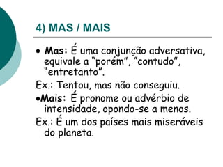 4) MAS / MAIS
 Mas: É uma conjunção adversativa,
equivale a “porém”, “contudo”,
“entretanto”.
Ex.: Tentou, mas não conseguiu.
Mais: É pronome ou advérbio de
intensidade, opondo-se a menos.
Ex.: É um dos países mais miseráveis
do planeta.
 