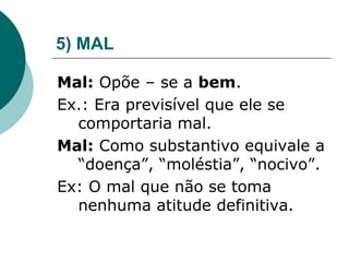 5) MAL
Mal: Opõe – se a bem.
Ex.: Era previsível que ele se
comportaria mal.
Mal: Como substantivo equivale a
“doença”, “moléstia”, “nocivo”.
Ex: O mal que não se toma
nenhuma atitude definitiva.
 