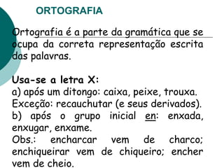 ORTOGRAFIA
Ortografia é a parte da gramática que se
ocupa da correta representação escrita
das palavras.
Usa-se a letra X:
a) após um ditongo: caixa, peixe, trouxa.
Exceção: recauchutar (e seus derivados).
b) após o grupo inicial en: enxada,
enxugar, enxame.
Obs.: encharcar vem de charco;
enchiqueirar vem de chiqueiro; encher
vem de cheio.
 