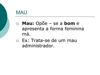 MAU
 Mau: Opõe – se a bom e
apresenta a forma feminina
má.
 Ex: Trata-se de um mau
administrador.
 