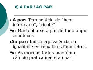 6) A PAR / AO PAR
 A par: Tem sentido de “bem
informado”, “ciente”.
Ex: Mantenha-se a par de tudo o que
acontecer.
Ao par: Indica equivalência ou
igualdade entre valores financeiros.
Ex: As moedas fortes mantêm o
câmbio praticamente ao par.
 