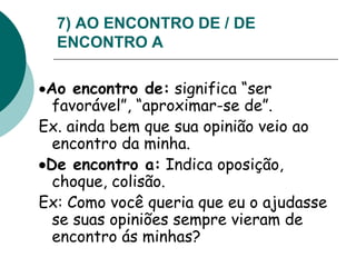 7) AO ENCONTRO DE / DE
ENCONTRO A
Ao encontro de: significa “ser
favorável”, “aproximar-se de”.
Ex. ainda bem que sua opinião veio ao
encontro da minha.
De encontro a: Indica oposição,
choque, colisão.
Ex: Como você queria que eu o ajudasse
se suas opiniões sempre vieram de
encontro ás minhas?
 