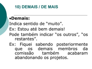 10) DEMAIS / DE MAIS
Demais:
Indica sentido de “muito”.
Ex: Estou até bem demais!
Pode também indicar “os outros”, “os
restantes”.
Ex: Fiquei sabendo posteriormente
que os demais membros da
comissão também acabaram
abandonando os projetos.
 