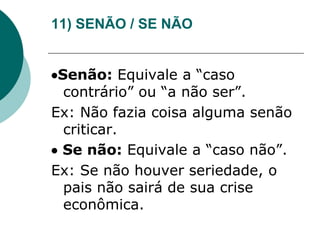 11) SENÃO / SE NÃO
Senão: Equivale a “caso
contrário” ou “a não ser”.
Ex: Não fazia coisa alguma senão
criticar.
 Se não: Equivale a “caso não”.
Ex: Se não houver seriedade, o
pais não sairá de sua crise
econômica.
 