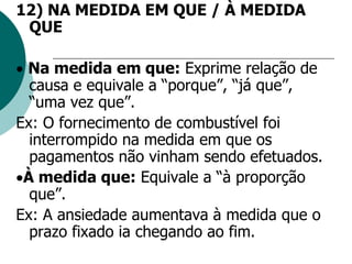 12) NA MEDIDA EM QUE / À MEDIDA
QUE
 Na medida em que: Exprime relação de
causa e equivale a “porque”, “já que”,
“uma vez que”.
Ex: O fornecimento de combustível foi
interrompido na medida em que os
pagamentos não vinham sendo efetuados.
À medida que: Equivale a “à proporção
que”.
Ex: A ansiedade aumentava à medida que o
prazo fixado ia chegando ao fim.
 