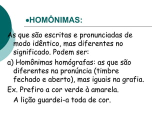 HOMÔNIMAS:
As que são escritas e pronunciadas de
modo idêntico, mas diferentes no
significado. Podem ser:
a) Homônimas homógrafas: as que são
diferentes na pronúncia (timbre
fechado e aberto), mas iguais na grafia.
Ex. Prefiro a cor verde à amarela.
A lição guardei-a toda de cor.
 