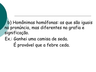 b) Homônimas homófonas: as que são iguais
na pronúncia, mas diferentes na grafia e
significação.
Ex.: Ganhei uma camisa de seda.
É provável que a febre ceda.
 