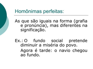 Homônimas perfeitas:
As que são iguais na forma (grafia
e pronúncia), mas diferentes na
significação.
Ex.: O fundo social pretende
diminuir a miséria do povo.
Agora é tarde: o navio chegou
ao fundo.
 