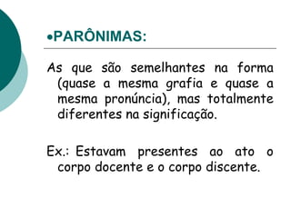 PARÔNIMAS:
As que são semelhantes na forma
(quase a mesma grafia e quase a
mesma pronúncia), mas totalmente
diferentes na significação.
Ex.: Estavam presentes ao ato o
corpo docente e o corpo discente.
 