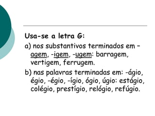 Usa-se a letra G:
a) nos substantivos terminados em –
agem, -igem, -ugem: barragem,
vertigem, ferrugem.
b) nas palavras terminadas em: -ágio,
égio, -égio, -ígio, ógio, úgio: estágio,
colégio, prestígio, relógio, refúgio.
 