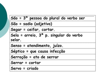 São = 3ª pessoa do plural do verbo ser
São = sadio (adjetivo)
Segar = ceifar, cortar.
Sela = arreio, 3ª p. singular do verbo
selar.
Senso = atendimento, juízo.
Séptico = que causa infecção
Serração = ato de serrar
Serrar = cortar
Servo = criado
 