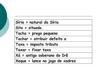 Sírio = natural da Síria
Sito = situado.
Tacha = prego pequeno
Tachar = atribuir defeito a
Taxa = imposto tributo
Taxar = fixar taxa
Xá = antigo soberano do Irã
Xeque = lance no jogo de xadrez
 