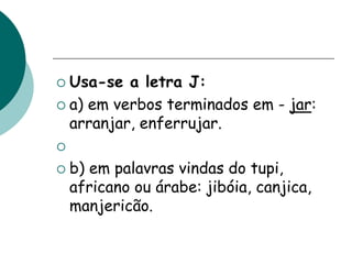  Usa-se a letra J:
 a) em verbos terminados em - jar:
arranjar, enferrujar.

 b) em palavras vindas do tupi,
africano ou árabe: jibóia, canjica,
manjericão.
 