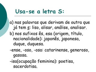 Usa-se a letra S:
a) nas palavras que derivam de outra que
já tem s: liso, alisar, análise, analisar.
b) nos sufixos ês, esa (origem, título,
nacionalidade): japonês, japonesa,
duque, duquesa.
-ense, -oso, -osa: catarinense, generoso,
gasosa.
-isa(ocupação feminina): poetisa,
sacerdotisa.
 