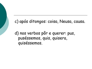 c) após ditongos: coisa, Neusa, causa.
d) nos verbos pôr e querer: pus,
puséssemos, quis, quisera,
quiséssemos.
 